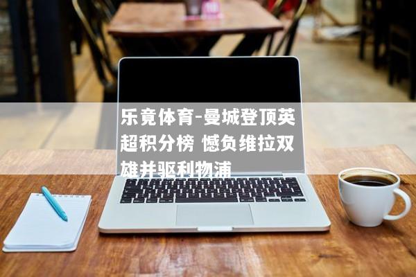 乐竟体育-曼城登顶英超积分榜 憾负维拉双雄并驱利物浦