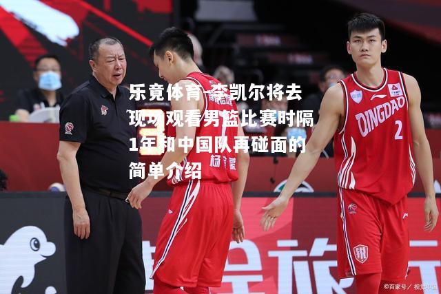 李凯尔将去现场观看男篮比赛时隔1年和中国队再碰面的简单介绍