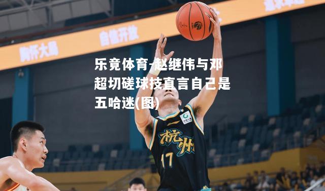 赵继伟与邓超切磋球技直言自己是五哈迷(图)