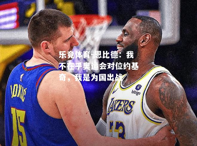 恩比德：我不在乎奥运会对位约基奇，我是为国出战