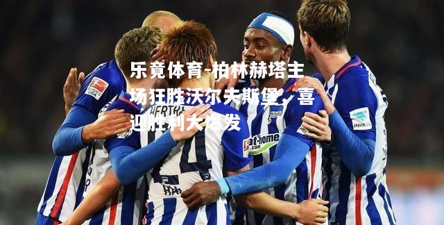柏林赫塔主场狂胜沃尔夫斯堡，喜迎胜利大爆发
