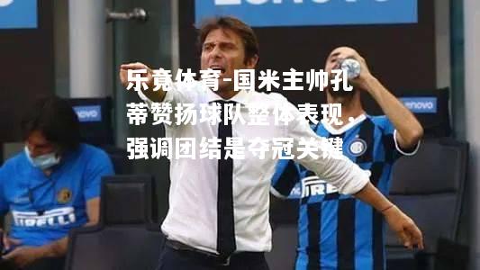 国米主帅孔蒂赞扬球队整体表现，强调团结是夺冠关键