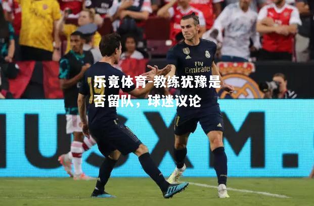 教练犹豫是否留队，球迷议论