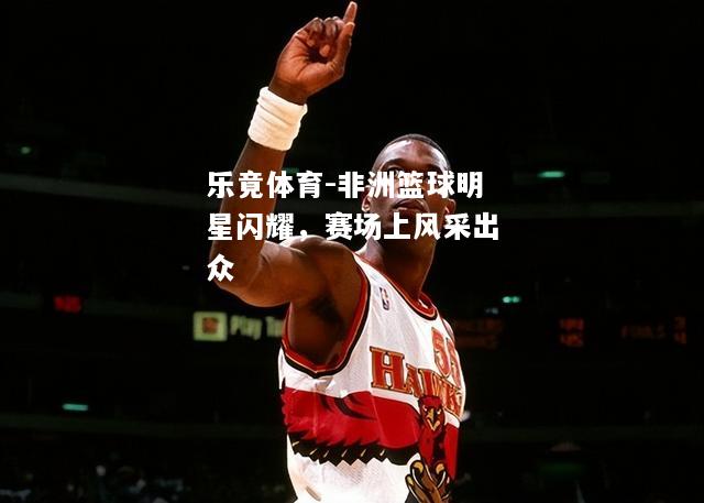 非洲篮球明星闪耀，赛场上风采出众