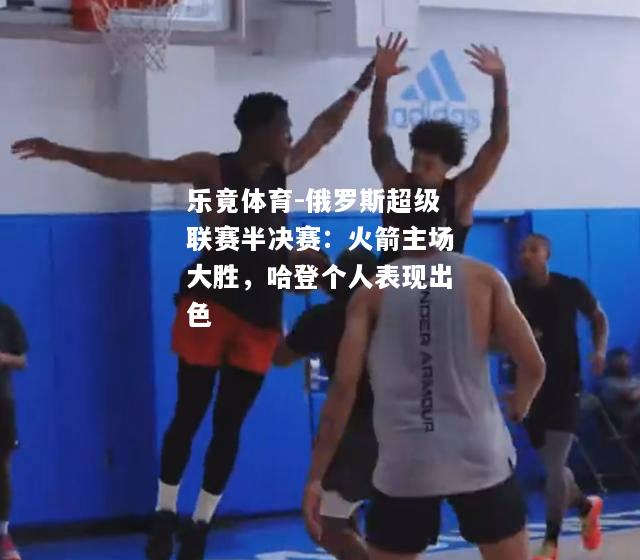 俄罗斯超级联赛半决赛：火箭主场大胜，哈登个人表现出色